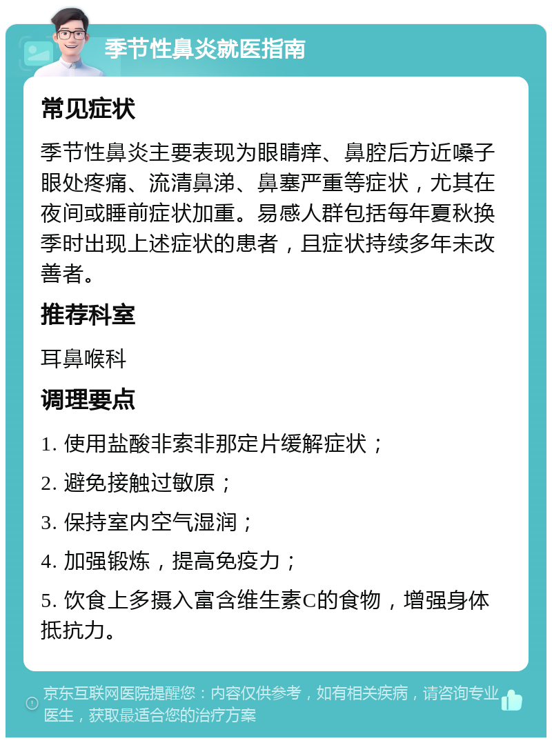 季节性鼻炎就医指南 常见症状 季节性鼻炎主要表现为眼睛痒、鼻腔后方近嗓子眼处疼痛、流清鼻涕、鼻塞严重等症状，尤其在夜间或睡前症状加重。易感人群包括每年夏秋换季时出现上述症状的患者，且症状持续多年未改善者。 推荐科室 耳鼻喉科 调理要点 1. 使用盐酸非索非那定片缓解症状； 2. 避免接触过敏原； 3. 保持室内空气湿润； 4. 加强锻炼，提高免疫力； 5. 饮食上多摄入富含维生素C的食物，增强身体抵抗力。