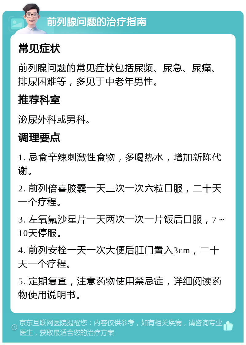 前列腺问题的治疗指南 常见症状 前列腺问题的常见症状包括尿频、尿急、尿痛、排尿困难等，多见于中老年男性。 推荐科室 泌尿外科或男科。 调理要点 1. 忌食辛辣刺激性食物，多喝热水，增加新陈代谢。 2. 前列倍喜胶囊一天三次一次六粒口服，二十天一个疗程。 3. 左氧氟沙星片一天两次一次一片饭后口服，7～10天停服。 4. 前列安栓一天一次大便后肛门置入3cm，二十天一个疗程。 5. 定期复查，注意药物使用禁忌症，详细阅读药物使用说明书。