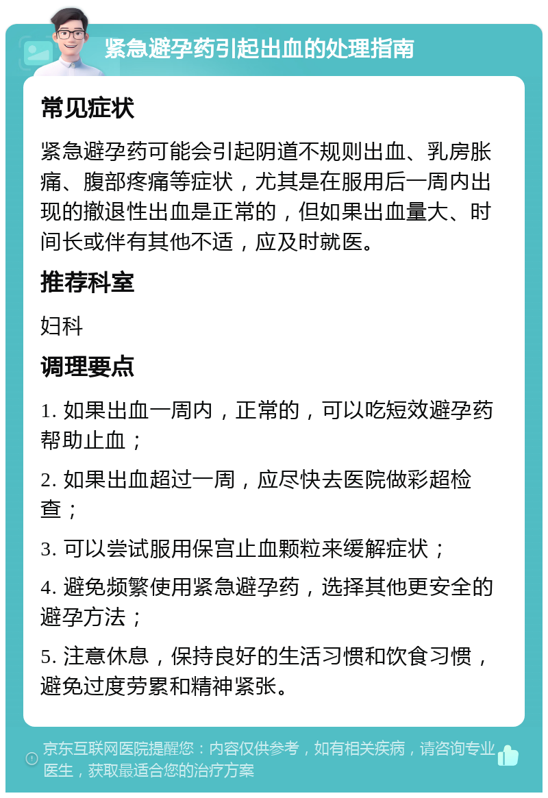 紧急避孕药引起出血的处理指南 常见症状 紧急避孕药可能会引起阴道不规则出血、乳房胀痛、腹部疼痛等症状，尤其是在服用后一周内出现的撤退性出血是正常的，但如果出血量大、时间长或伴有其他不适，应及时就医。 推荐科室 妇科 调理要点 1. 如果出血一周内，正常的，可以吃短效避孕药帮助止血； 2. 如果出血超过一周，应尽快去医院做彩超检查； 3. 可以尝试服用保宫止血颗粒来缓解症状； 4. 避免频繁使用紧急避孕药，选择其他更安全的避孕方法； 5. 注意休息，保持良好的生活习惯和饮食习惯，避免过度劳累和精神紧张。