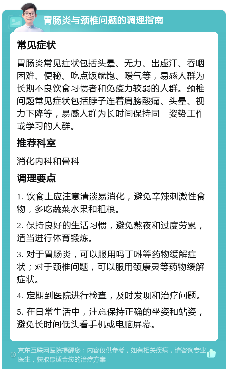 胃肠炎与颈椎问题的调理指南 常见症状 胃肠炎常见症状包括头晕、无力、出虚汗、吞咽困难、便秘、吃点饭就饱、嗳气等，易感人群为长期不良饮食习惯者和免疫力较弱的人群。颈椎问题常见症状包括脖子连着肩膀酸痛、头晕、视力下降等，易感人群为长时间保持同一姿势工作或学习的人群。 推荐科室 消化内科和骨科 调理要点 1. 饮食上应注意清淡易消化，避免辛辣刺激性食物，多吃蔬菜水果和粗粮。 2. 保持良好的生活习惯，避免熬夜和过度劳累，适当进行体育锻炼。 3. 对于胃肠炎，可以服用吗丁啉等药物缓解症状；对于颈椎问题，可以服用颈康灵等药物缓解症状。 4. 定期到医院进行检查，及时发现和治疗问题。 5. 在日常生活中，注意保持正确的坐姿和站姿，避免长时间低头看手机或电脑屏幕。