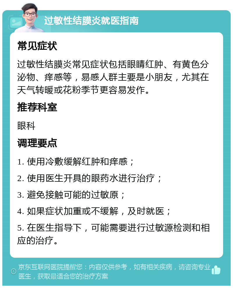 过敏性结膜炎就医指南 常见症状 过敏性结膜炎常见症状包括眼睛红肿、有黄色分泌物、痒感等，易感人群主要是小朋友，尤其在天气转暖或花粉季节更容易发作。 推荐科室 眼科 调理要点 1. 使用冷敷缓解红肿和痒感； 2. 使用医生开具的眼药水进行治疗； 3. 避免接触可能的过敏原； 4. 如果症状加重或不缓解，及时就医； 5. 在医生指导下，可能需要进行过敏源检测和相应的治疗。