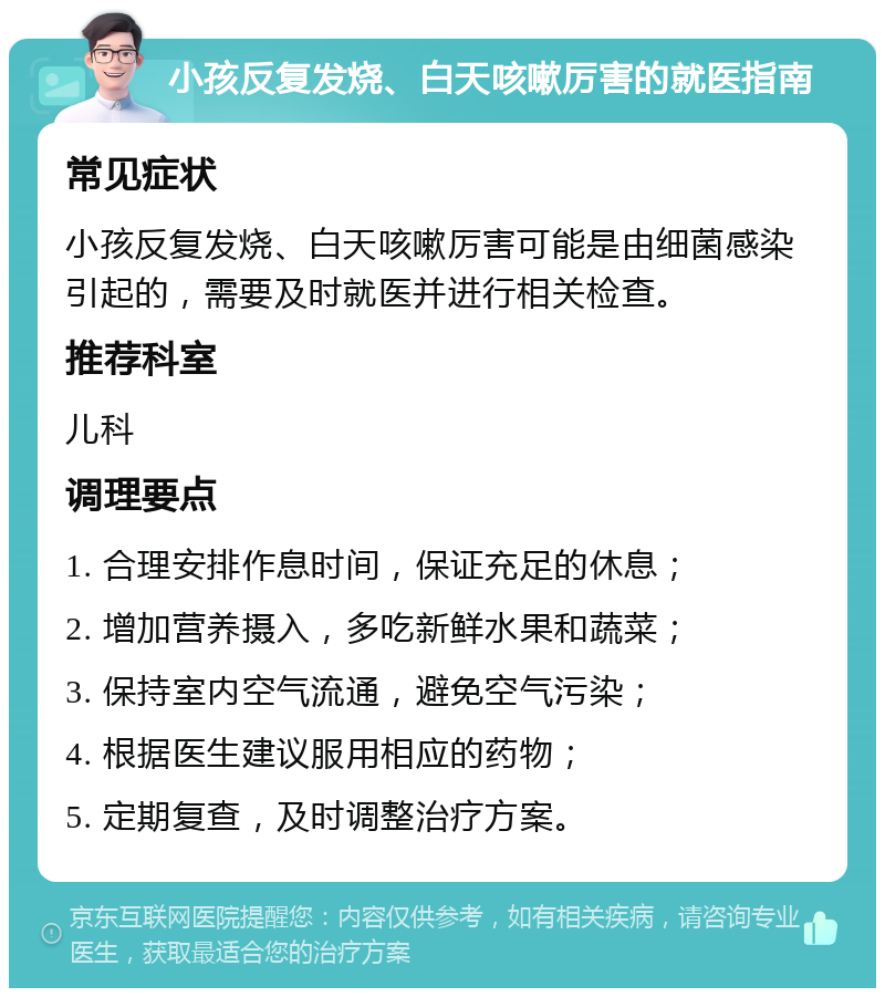 小孩反复发烧、白天咳嗽厉害的就医指南 常见症状 小孩反复发烧、白天咳嗽厉害可能是由细菌感染引起的，需要及时就医并进行相关检查。 推荐科室 儿科 调理要点 1. 合理安排作息时间，保证充足的休息； 2. 增加营养摄入，多吃新鲜水果和蔬菜； 3. 保持室内空气流通，避免空气污染； 4. 根据医生建议服用相应的药物； 5. 定期复查，及时调整治疗方案。