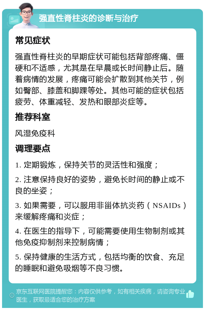 强直性脊柱炎的诊断与治疗 常见症状 强直性脊柱炎的早期症状可能包括背部疼痛、僵硬和不适感，尤其是在早晨或长时间静止后。随着病情的发展，疼痛可能会扩散到其他关节，例如臀部、膝盖和脚踝等处。其他可能的症状包括疲劳、体重减轻、发热和眼部炎症等。 推荐科室 风湿免疫科 调理要点 1. 定期锻炼，保持关节的灵活性和强度； 2. 注意保持良好的姿势，避免长时间的静止或不良的坐姿； 3. 如果需要，可以服用非甾体抗炎药（NSAIDs）来缓解疼痛和炎症； 4. 在医生的指导下，可能需要使用生物制剂或其他免疫抑制剂来控制病情； 5. 保持健康的生活方式，包括均衡的饮食、充足的睡眠和避免吸烟等不良习惯。