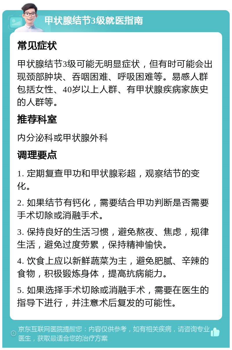 甲状腺结节3级就医指南 常见症状 甲状腺结节3级可能无明显症状，但有时可能会出现颈部肿块、吞咽困难、呼吸困难等。易感人群包括女性、40岁以上人群、有甲状腺疾病家族史的人群等。 推荐科室 内分泌科或甲状腺外科 调理要点 1. 定期复查甲功和甲状腺彩超，观察结节的变化。 2. 如果结节有钙化，需要结合甲功判断是否需要手术切除或消融手术。 3. 保持良好的生活习惯，避免熬夜、焦虑，规律生活，避免过度劳累，保持精神愉快。 4. 饮食上应以新鲜蔬菜为主，避免肥腻、辛辣的食物，积极锻炼身体，提高抗病能力。 5. 如果选择手术切除或消融手术，需要在医生的指导下进行，并注意术后复发的可能性。