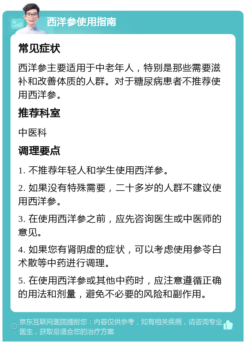 西洋参使用指南 常见症状 西洋参主要适用于中老年人，特别是那些需要滋补和改善体质的人群。对于糖尿病患者不推荐使用西洋参。 推荐科室 中医科 调理要点 1. 不推荐年轻人和学生使用西洋参。 2. 如果没有特殊需要，二十多岁的人群不建议使用西洋参。 3. 在使用西洋参之前，应先咨询医生或中医师的意见。 4. 如果您有肾阴虚的症状，可以考虑使用参苓白术散等中药进行调理。 5. 在使用西洋参或其他中药时，应注意遵循正确的用法和剂量，避免不必要的风险和副作用。