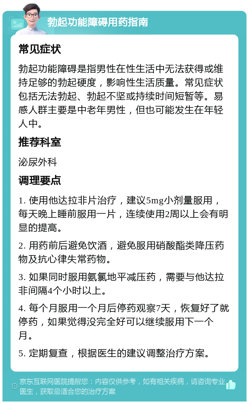 勃起功能障碍用药指南 常见症状 勃起功能障碍是指男性在性生活中无法获得或维持足够的勃起硬度，影响性生活质量。常见症状包括无法勃起、勃起不坚或持续时间短暂等。易感人群主要是中老年男性，但也可能发生在年轻人中。 推荐科室 泌尿外科 调理要点 1. 使用他达拉非片治疗，建议5mg小剂量服用，每天晚上睡前服用一片，连续使用2周以上会有明显的提高。 2. 用药前后避免饮酒，避免服用硝酸酯类降压药物及抗心律失常药物。 3. 如果同时服用氨氯地平减压药，需要与他达拉非间隔4个小时以上。 4. 每个月服用一个月后停药观察7天，恢复好了就停药，如果觉得没完全好可以继续服用下一个月。 5. 定期复查，根据医生的建议调整治疗方案。