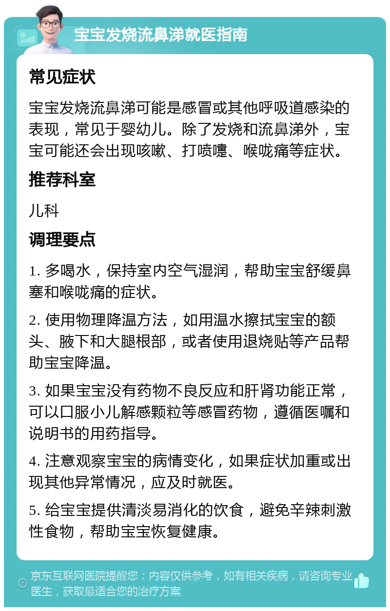 宝宝发烧流鼻涕就医指南 常见症状 宝宝发烧流鼻涕可能是感冒或其他呼吸道感染的表现，常见于婴幼儿。除了发烧和流鼻涕外，宝宝可能还会出现咳嗽、打喷嚏、喉咙痛等症状。 推荐科室 儿科 调理要点 1. 多喝水，保持室内空气湿润，帮助宝宝舒缓鼻塞和喉咙痛的症状。 2. 使用物理降温方法，如用温水擦拭宝宝的额头、腋下和大腿根部，或者使用退烧贴等产品帮助宝宝降温。 3. 如果宝宝没有药物不良反应和肝肾功能正常，可以口服小儿解感颗粒等感冒药物，遵循医嘱和说明书的用药指导。 4. 注意观察宝宝的病情变化，如果症状加重或出现其他异常情况，应及时就医。 5. 给宝宝提供清淡易消化的饮食，避免辛辣刺激性食物，帮助宝宝恢复健康。