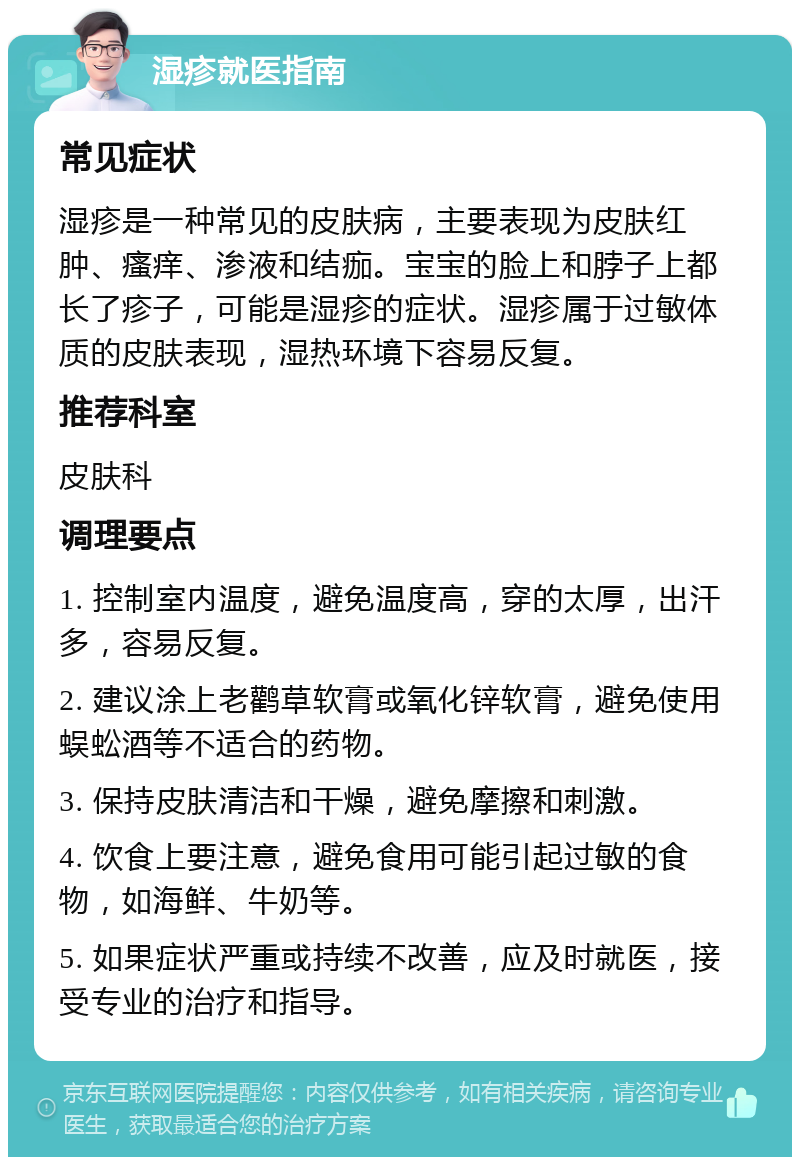 湿疹就医指南 常见症状 湿疹是一种常见的皮肤病，主要表现为皮肤红肿、瘙痒、渗液和结痂。宝宝的脸上和脖子上都长了疹子，可能是湿疹的症状。湿疹属于过敏体质的皮肤表现，湿热环境下容易反复。 推荐科室 皮肤科 调理要点 1. 控制室内温度，避免温度高，穿的太厚，出汗多，容易反复。 2. 建议涂上老鹳草软膏或氧化锌软膏，避免使用蜈蚣酒等不适合的药物。 3. 保持皮肤清洁和干燥，避免摩擦和刺激。 4. 饮食上要注意，避免食用可能引起过敏的食物，如海鲜、牛奶等。 5. 如果症状严重或持续不改善，应及时就医，接受专业的治疗和指导。