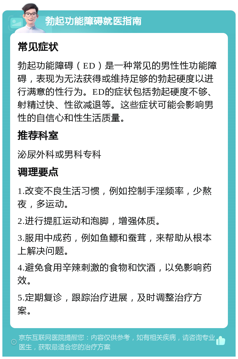 勃起功能障碍就医指南 常见症状 勃起功能障碍（ED）是一种常见的男性性功能障碍，表现为无法获得或维持足够的勃起硬度以进行满意的性行为。ED的症状包括勃起硬度不够、射精过快、性欲减退等。这些症状可能会影响男性的自信心和性生活质量。 推荐科室 泌尿外科或男科专科 调理要点 1.改变不良生活习惯，例如控制手淫频率，少熬夜，多运动。 2.进行提肛运动和泡脚，增强体质。 3.服用中成药，例如鱼鳔和蚕茸，来帮助从根本上解决问题。 4.避免食用辛辣刺激的食物和饮酒，以免影响药效。 5.定期复诊，跟踪治疗进展，及时调整治疗方案。