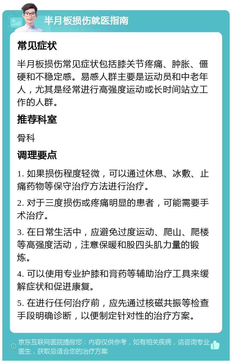 半月板损伤就医指南 常见症状 半月板损伤常见症状包括膝关节疼痛、肿胀、僵硬和不稳定感。易感人群主要是运动员和中老年人，尤其是经常进行高强度运动或长时间站立工作的人群。 推荐科室 骨科 调理要点 1. 如果损伤程度轻微，可以通过休息、冰敷、止痛药物等保守治疗方法进行治疗。 2. 对于三度损伤或疼痛明显的患者，可能需要手术治疗。 3. 在日常生活中，应避免过度运动、爬山、爬楼等高强度活动，注意保暖和股四头肌力量的锻炼。 4. 可以使用专业护膝和膏药等辅助治疗工具来缓解症状和促进康复。 5. 在进行任何治疗前，应先通过核磁共振等检查手段明确诊断，以便制定针对性的治疗方案。