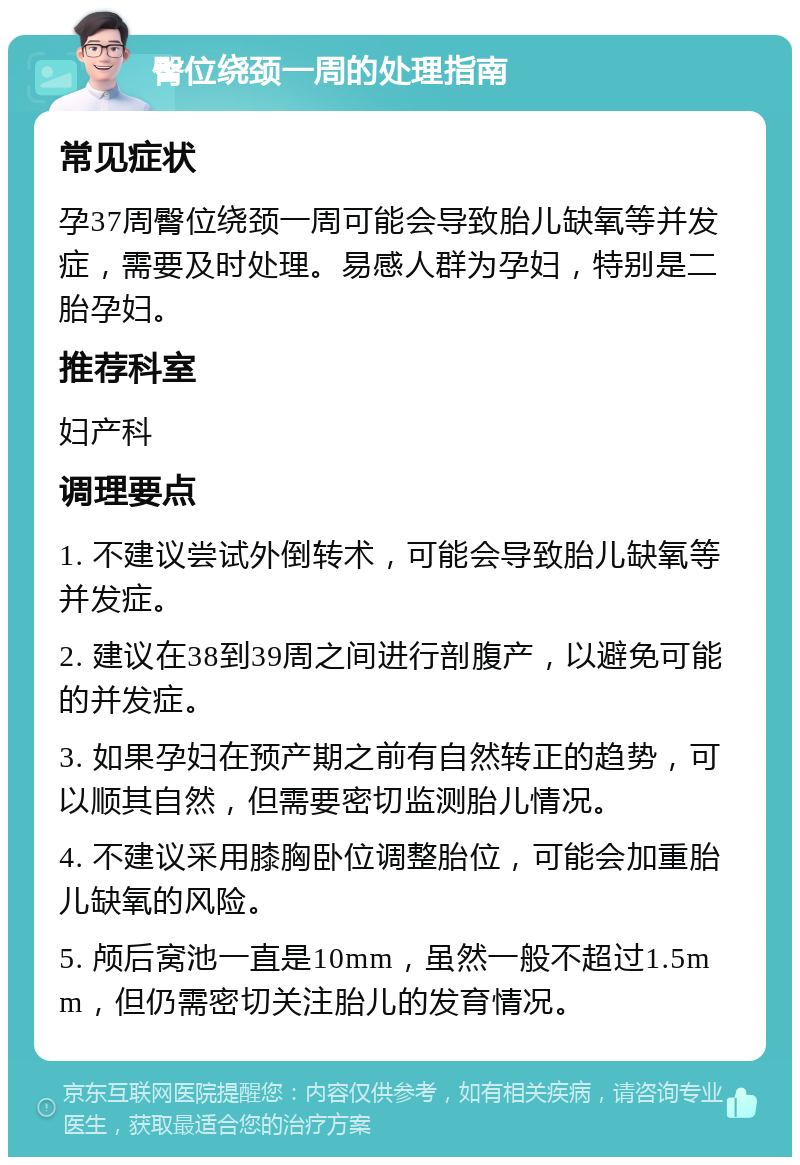 臀位绕颈一周的处理指南 常见症状 孕37周臀位绕颈一周可能会导致胎儿缺氧等并发症，需要及时处理。易感人群为孕妇，特别是二胎孕妇。 推荐科室 妇产科 调理要点 1. 不建议尝试外倒转术，可能会导致胎儿缺氧等并发症。 2. 建议在38到39周之间进行剖腹产，以避免可能的并发症。 3. 如果孕妇在预产期之前有自然转正的趋势，可以顺其自然，但需要密切监测胎儿情况。 4. 不建议采用膝胸卧位调整胎位，可能会加重胎儿缺氧的风险。 5. 颅后窝池一直是10mm，虽然一般不超过1.5mm，但仍需密切关注胎儿的发育情况。