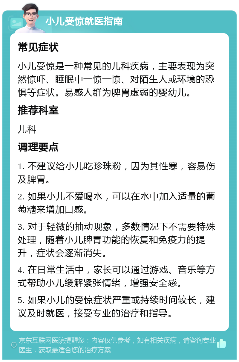 小儿受惊就医指南 常见症状 小儿受惊是一种常见的儿科疾病，主要表现为突然惊吓、睡眠中一惊一惊、对陌生人或环境的恐惧等症状。易感人群为脾胃虚弱的婴幼儿。 推荐科室 儿科 调理要点 1. 不建议给小儿吃珍珠粉，因为其性寒，容易伤及脾胃。 2. 如果小儿不爱喝水，可以在水中加入适量的葡萄糖来增加口感。 3. 对于轻微的抽动现象，多数情况下不需要特殊处理，随着小儿脾胃功能的恢复和免疫力的提升，症状会逐渐消失。 4. 在日常生活中，家长可以通过游戏、音乐等方式帮助小儿缓解紧张情绪，增强安全感。 5. 如果小儿的受惊症状严重或持续时间较长，建议及时就医，接受专业的治疗和指导。