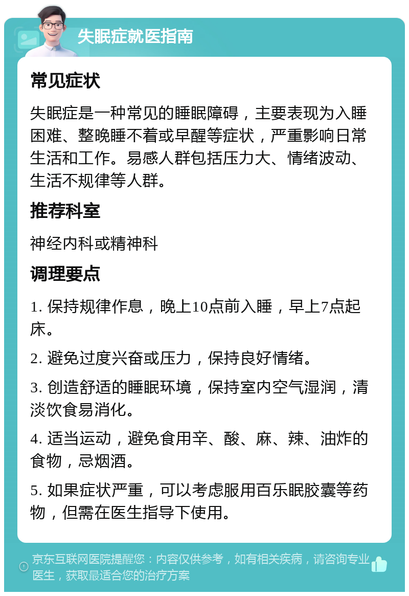 失眠症就医指南 常见症状 失眠症是一种常见的睡眠障碍，主要表现为入睡困难、整晚睡不着或早醒等症状，严重影响日常生活和工作。易感人群包括压力大、情绪波动、生活不规律等人群。 推荐科室 神经内科或精神科 调理要点 1. 保持规律作息，晚上10点前入睡，早上7点起床。 2. 避免过度兴奋或压力，保持良好情绪。 3. 创造舒适的睡眠环境，保持室内空气湿润，清淡饮食易消化。 4. 适当运动，避免食用辛、酸、麻、辣、油炸的食物，忌烟酒。 5. 如果症状严重，可以考虑服用百乐眠胶囊等药物，但需在医生指导下使用。