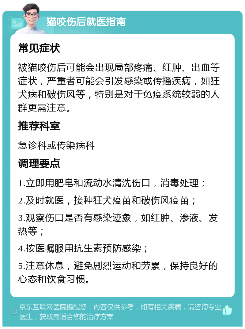 猫咬伤后就医指南 常见症状 被猫咬伤后可能会出现局部疼痛、红肿、出血等症状，严重者可能会引发感染或传播疾病，如狂犬病和破伤风等，特别是对于免疫系统较弱的人群更需注意。 推荐科室 急诊科或传染病科 调理要点 1.立即用肥皂和流动水清洗伤口，消毒处理； 2.及时就医，接种狂犬疫苗和破伤风疫苗； 3.观察伤口是否有感染迹象，如红肿、渗液、发热等； 4.按医嘱服用抗生素预防感染； 5.注意休息，避免剧烈运动和劳累，保持良好的心态和饮食习惯。