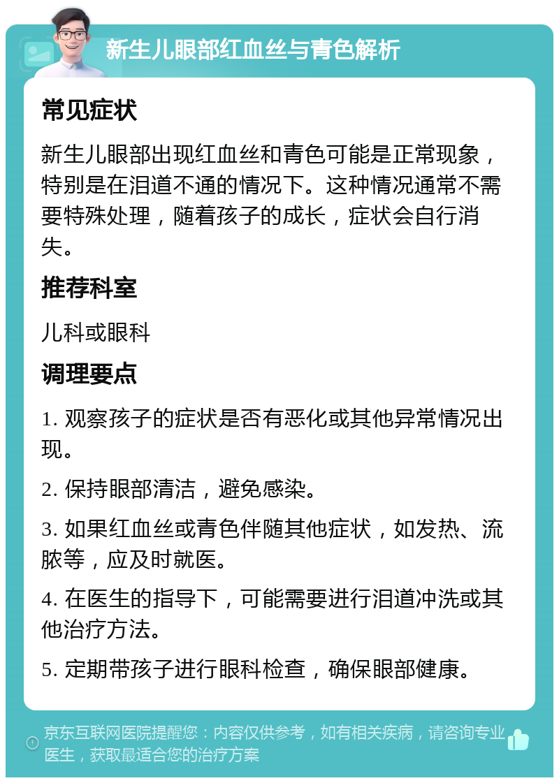 新生儿眼部红血丝与青色解析 常见症状 新生儿眼部出现红血丝和青色可能是正常现象，特别是在泪道不通的情况下。这种情况通常不需要特殊处理，随着孩子的成长，症状会自行消失。 推荐科室 儿科或眼科 调理要点 1. 观察孩子的症状是否有恶化或其他异常情况出现。 2. 保持眼部清洁，避免感染。 3. 如果红血丝或青色伴随其他症状，如发热、流脓等，应及时就医。 4. 在医生的指导下，可能需要进行泪道冲洗或其他治疗方法。 5. 定期带孩子进行眼科检查，确保眼部健康。