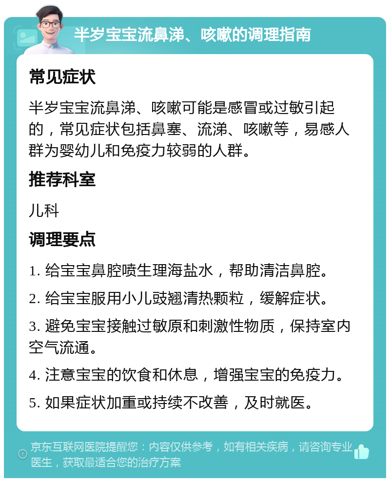 半岁宝宝流鼻涕、咳嗽的调理指南 常见症状 半岁宝宝流鼻涕、咳嗽可能是感冒或过敏引起的，常见症状包括鼻塞、流涕、咳嗽等，易感人群为婴幼儿和免疫力较弱的人群。 推荐科室 儿科 调理要点 1. 给宝宝鼻腔喷生理海盐水，帮助清洁鼻腔。 2. 给宝宝服用小儿豉翘清热颗粒，缓解症状。 3. 避免宝宝接触过敏原和刺激性物质，保持室内空气流通。 4. 注意宝宝的饮食和休息，增强宝宝的免疫力。 5. 如果症状加重或持续不改善，及时就医。