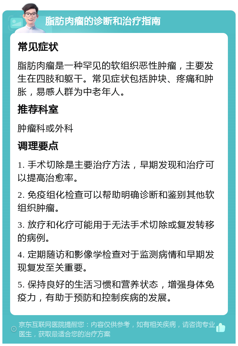 脂肪肉瘤的诊断和治疗指南 常见症状 脂肪肉瘤是一种罕见的软组织恶性肿瘤，主要发生在四肢和躯干。常见症状包括肿块、疼痛和肿胀，易感人群为中老年人。 推荐科室 肿瘤科或外科 调理要点 1. 手术切除是主要治疗方法，早期发现和治疗可以提高治愈率。 2. 免疫组化检查可以帮助明确诊断和鉴别其他软组织肿瘤。 3. 放疗和化疗可能用于无法手术切除或复发转移的病例。 4. 定期随访和影像学检查对于监测病情和早期发现复发至关重要。 5. 保持良好的生活习惯和营养状态，增强身体免疫力，有助于预防和控制疾病的发展。