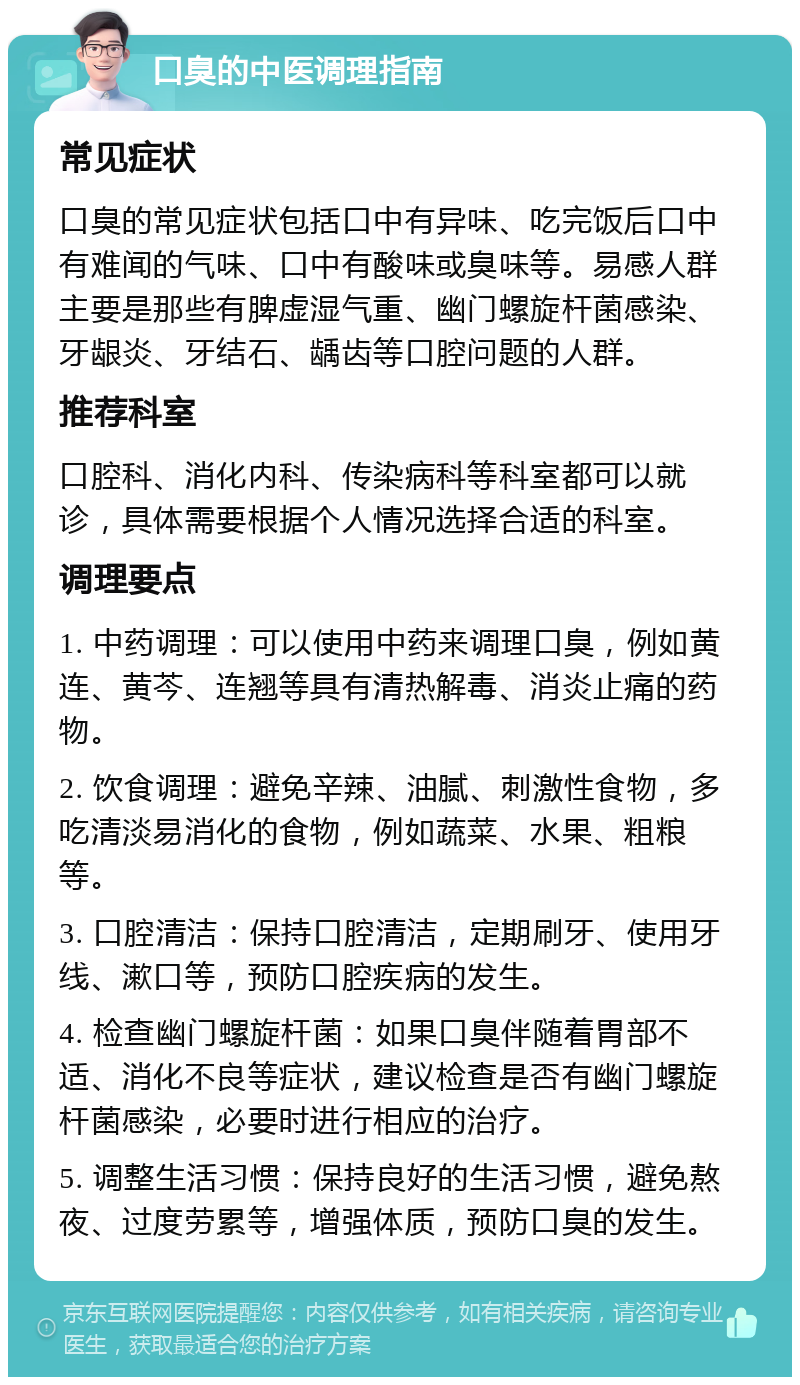 口臭的中医调理指南 常见症状 口臭的常见症状包括口中有异味、吃完饭后口中有难闻的气味、口中有酸味或臭味等。易感人群主要是那些有脾虚湿气重、幽门螺旋杆菌感染、牙龈炎、牙结石、龋齿等口腔问题的人群。 推荐科室 口腔科、消化内科、传染病科等科室都可以就诊，具体需要根据个人情况选择合适的科室。 调理要点 1. 中药调理：可以使用中药来调理口臭，例如黄连、黄芩、连翘等具有清热解毒、消炎止痛的药物。 2. 饮食调理：避免辛辣、油腻、刺激性食物，多吃清淡易消化的食物，例如蔬菜、水果、粗粮等。 3. 口腔清洁：保持口腔清洁，定期刷牙、使用牙线、漱口等，预防口腔疾病的发生。 4. 检查幽门螺旋杆菌：如果口臭伴随着胃部不适、消化不良等症状，建议检查是否有幽门螺旋杆菌感染，必要时进行相应的治疗。 5. 调整生活习惯：保持良好的生活习惯，避免熬夜、过度劳累等，增强体质，预防口臭的发生。