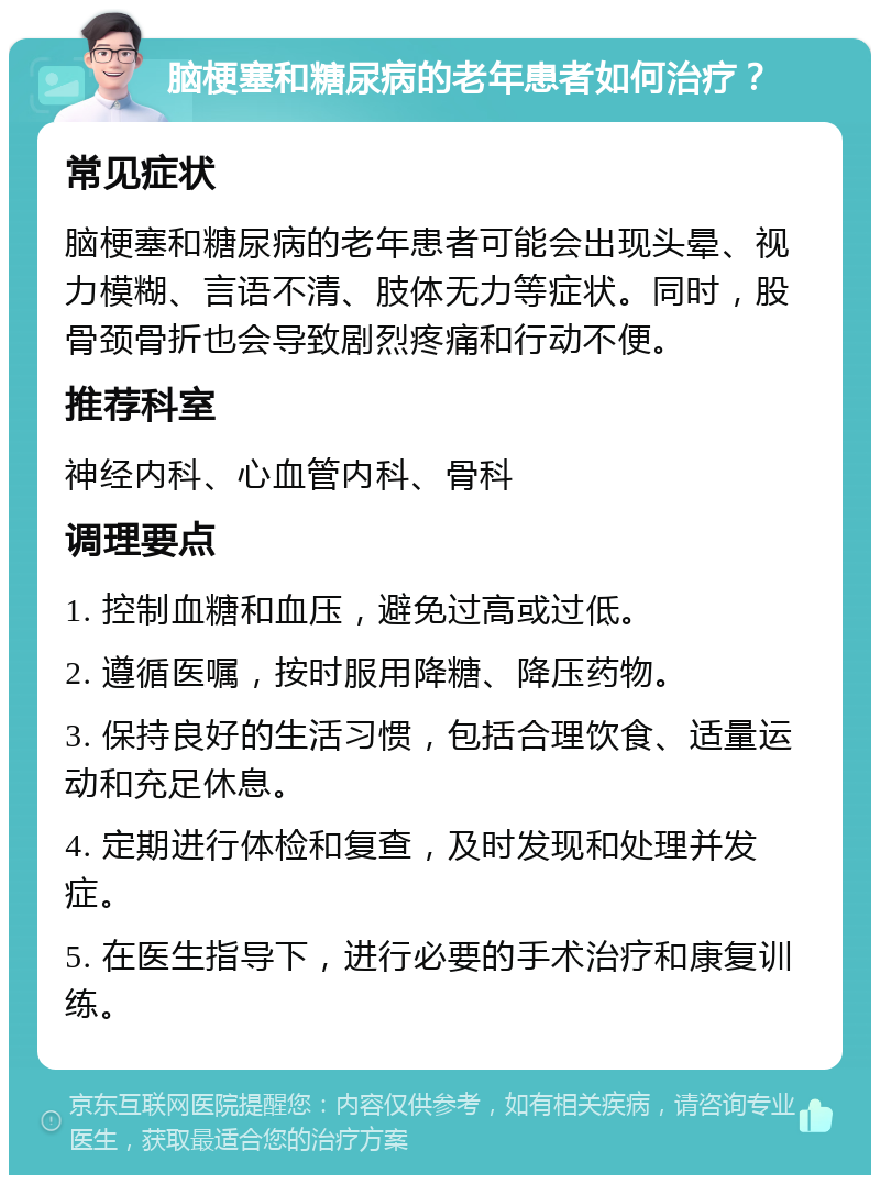 脑梗塞和糖尿病的老年患者如何治疗？ 常见症状 脑梗塞和糖尿病的老年患者可能会出现头晕、视力模糊、言语不清、肢体无力等症状。同时，股骨颈骨折也会导致剧烈疼痛和行动不便。 推荐科室 神经内科、心血管内科、骨科 调理要点 1. 控制血糖和血压，避免过高或过低。 2. 遵循医嘱，按时服用降糖、降压药物。 3. 保持良好的生活习惯，包括合理饮食、适量运动和充足休息。 4. 定期进行体检和复查，及时发现和处理并发症。 5. 在医生指导下，进行必要的手术治疗和康复训练。