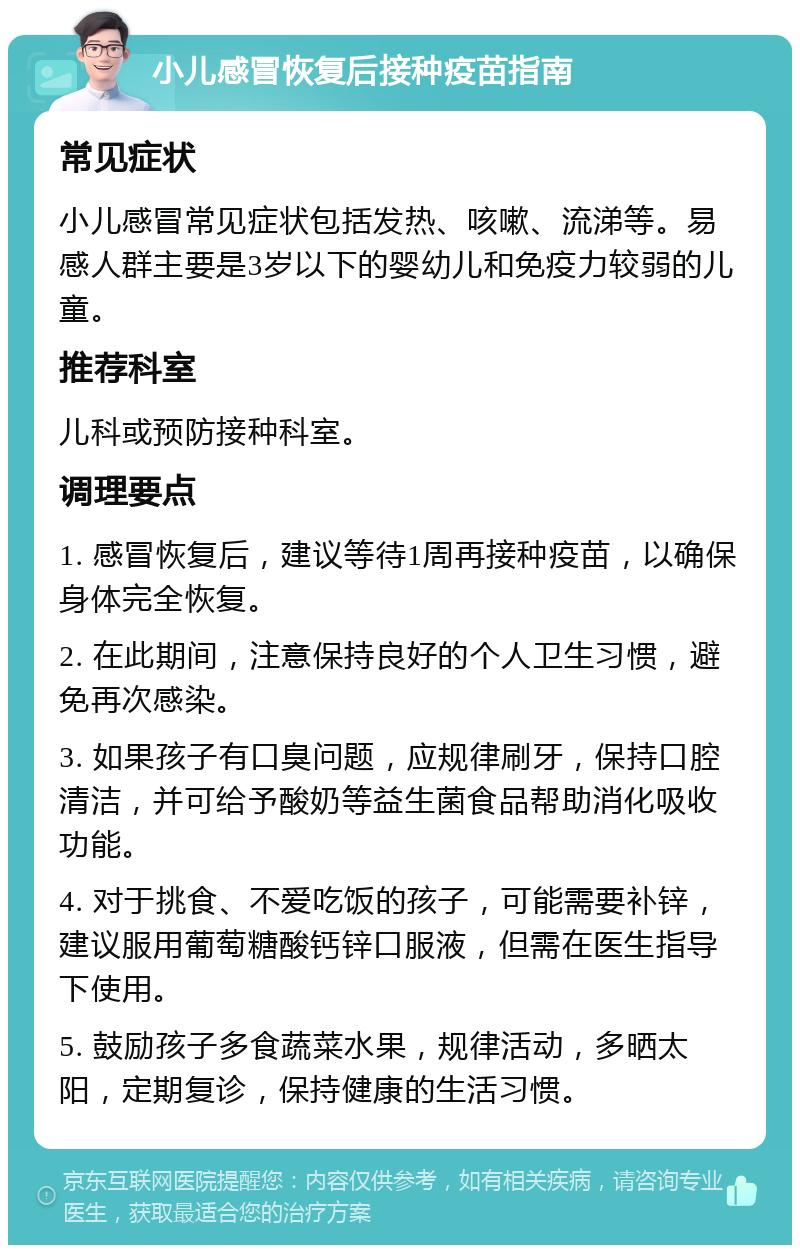 小儿感冒恢复后接种疫苗指南 常见症状 小儿感冒常见症状包括发热、咳嗽、流涕等。易感人群主要是3岁以下的婴幼儿和免疫力较弱的儿童。 推荐科室 儿科或预防接种科室。 调理要点 1. 感冒恢复后，建议等待1周再接种疫苗，以确保身体完全恢复。 2. 在此期间，注意保持良好的个人卫生习惯，避免再次感染。 3. 如果孩子有口臭问题，应规律刷牙，保持口腔清洁，并可给予酸奶等益生菌食品帮助消化吸收功能。 4. 对于挑食、不爱吃饭的孩子，可能需要补锌，建议服用葡萄糖酸钙锌口服液，但需在医生指导下使用。 5. 鼓励孩子多食蔬菜水果，规律活动，多晒太阳，定期复诊，保持健康的生活习惯。