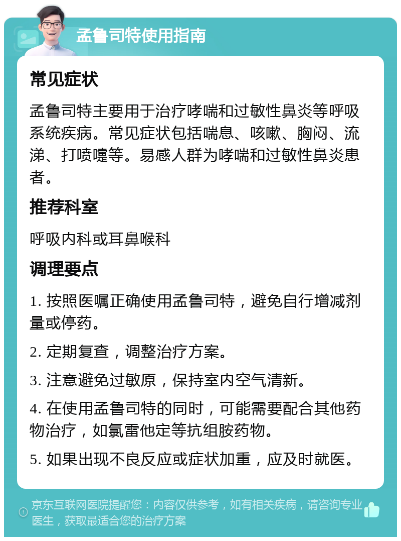 孟鲁司特使用指南 常见症状 孟鲁司特主要用于治疗哮喘和过敏性鼻炎等呼吸系统疾病。常见症状包括喘息、咳嗽、胸闷、流涕、打喷嚏等。易感人群为哮喘和过敏性鼻炎患者。 推荐科室 呼吸内科或耳鼻喉科 调理要点 1. 按照医嘱正确使用孟鲁司特，避免自行增减剂量或停药。 2. 定期复查，调整治疗方案。 3. 注意避免过敏原，保持室内空气清新。 4. 在使用孟鲁司特的同时，可能需要配合其他药物治疗，如氯雷他定等抗组胺药物。 5. 如果出现不良反应或症状加重，应及时就医。