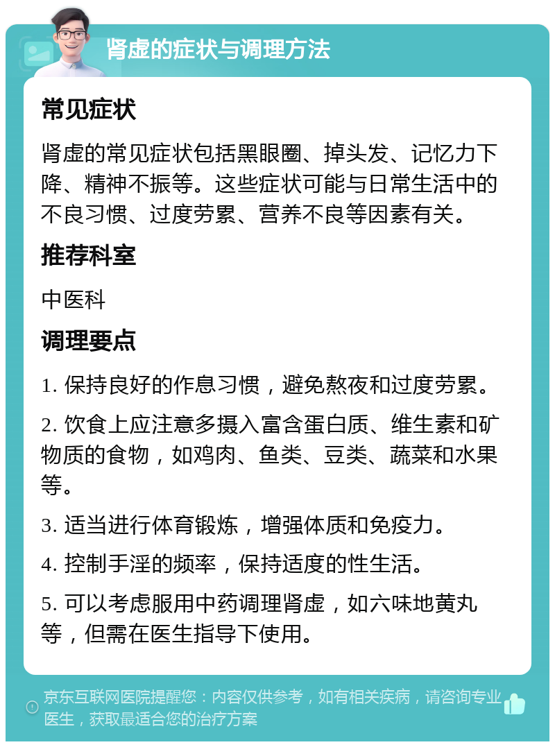 肾虚的症状与调理方法 常见症状 肾虚的常见症状包括黑眼圈、掉头发、记忆力下降、精神不振等。这些症状可能与日常生活中的不良习惯、过度劳累、营养不良等因素有关。 推荐科室 中医科 调理要点 1. 保持良好的作息习惯，避免熬夜和过度劳累。 2. 饮食上应注意多摄入富含蛋白质、维生素和矿物质的食物，如鸡肉、鱼类、豆类、蔬菜和水果等。 3. 适当进行体育锻炼，增强体质和免疫力。 4. 控制手淫的频率，保持适度的性生活。 5. 可以考虑服用中药调理肾虚，如六味地黄丸等，但需在医生指导下使用。