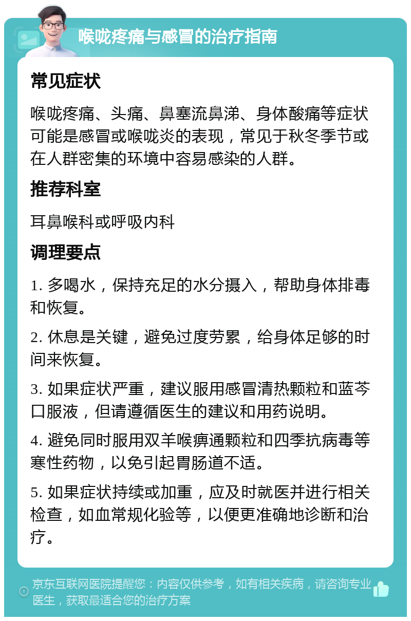 喉咙疼痛与感冒的治疗指南 常见症状 喉咙疼痛、头痛、鼻塞流鼻涕、身体酸痛等症状可能是感冒或喉咙炎的表现，常见于秋冬季节或在人群密集的环境中容易感染的人群。 推荐科室 耳鼻喉科或呼吸内科 调理要点 1. 多喝水，保持充足的水分摄入，帮助身体排毒和恢复。 2. 休息是关键，避免过度劳累，给身体足够的时间来恢复。 3. 如果症状严重，建议服用感冒清热颗粒和蓝芩口服液，但请遵循医生的建议和用药说明。 4. 避免同时服用双羊喉痹通颗粒和四季抗病毒等寒性药物，以免引起胃肠道不适。 5. 如果症状持续或加重，应及时就医并进行相关检查，如血常规化验等，以便更准确地诊断和治疗。