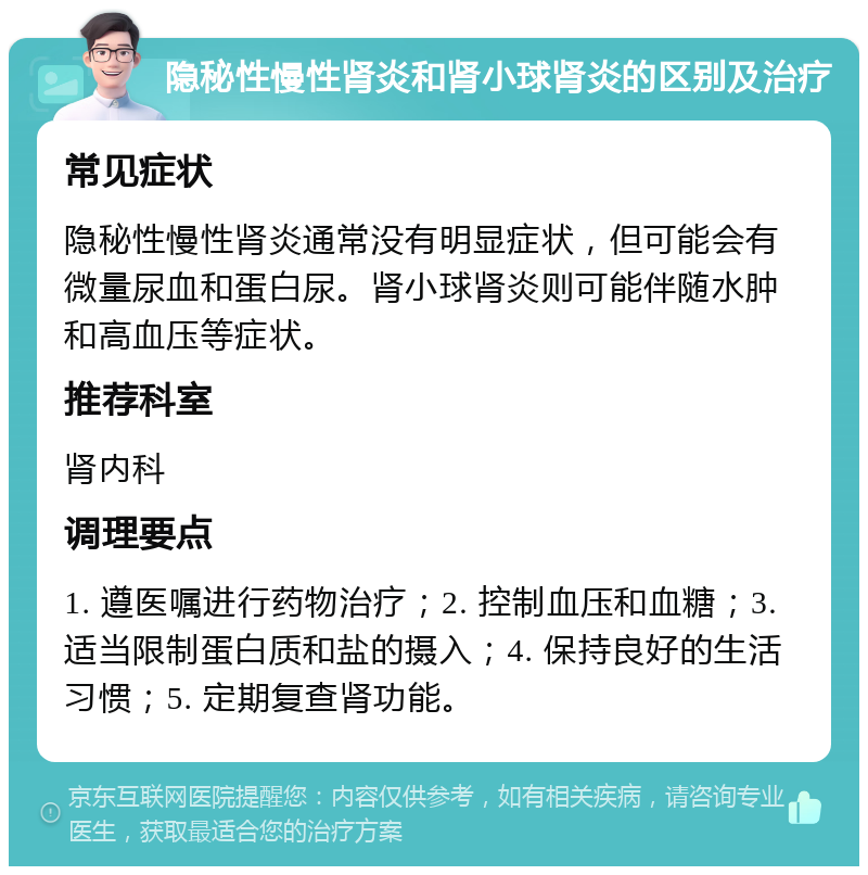 隐秘性慢性肾炎和肾小球肾炎的区别及治疗 常见症状 隐秘性慢性肾炎通常没有明显症状，但可能会有微量尿血和蛋白尿。肾小球肾炎则可能伴随水肿和高血压等症状。 推荐科室 肾内科 调理要点 1. 遵医嘱进行药物治疗；2. 控制血压和血糖；3. 适当限制蛋白质和盐的摄入；4. 保持良好的生活习惯；5. 定期复查肾功能。