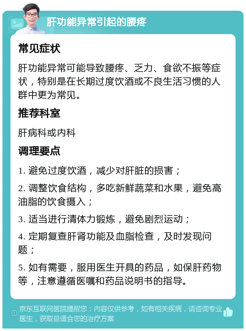 肝功能异常引起的腰疼 常见症状 肝功能异常可能导致腰疼、乏力、食欲不振等症状，特别是在长期过度饮酒或不良生活习惯的人群中更为常见。 推荐科室 肝病科或内科 调理要点 1. 避免过度饮酒，减少对肝脏的损害； 2. 调整饮食结构，多吃新鲜蔬菜和水果，避免高油脂的饮食摄入； 3. 适当进行清体力锻炼，避免剧烈运动； 4. 定期复查肝肾功能及血脂检查，及时发现问题； 5. 如有需要，服用医生开具的药品，如保肝药物等，注意遵循医嘱和药品说明书的指导。