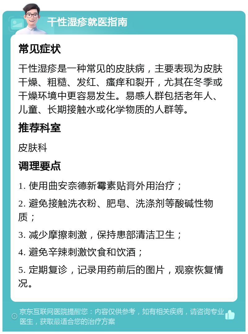 干性湿疹就医指南 常见症状 干性湿疹是一种常见的皮肤病，主要表现为皮肤干燥、粗糙、发红、瘙痒和裂开，尤其在冬季或干燥环境中更容易发生。易感人群包括老年人、儿童、长期接触水或化学物质的人群等。 推荐科室 皮肤科 调理要点 1. 使用曲安奈德新霉素贴膏外用治疗； 2. 避免接触洗衣粉、肥皂、洗涤剂等酸碱性物质； 3. 减少摩擦刺激，保持患部清洁卫生； 4. 避免辛辣刺激饮食和饮酒； 5. 定期复诊，记录用药前后的图片，观察恢复情况。