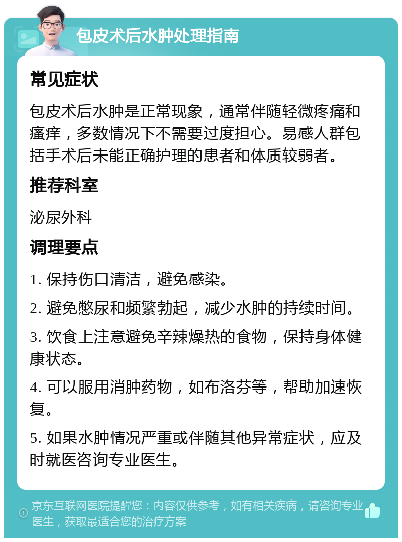 包皮术后水肿处理指南 常见症状 包皮术后水肿是正常现象，通常伴随轻微疼痛和瘙痒，多数情况下不需要过度担心。易感人群包括手术后未能正确护理的患者和体质较弱者。 推荐科室 泌尿外科 调理要点 1. 保持伤口清洁，避免感染。 2. 避免憋尿和频繁勃起，减少水肿的持续时间。 3. 饮食上注意避免辛辣燥热的食物，保持身体健康状态。 4. 可以服用消肿药物，如布洛芬等，帮助加速恢复。 5. 如果水肿情况严重或伴随其他异常症状，应及时就医咨询专业医生。