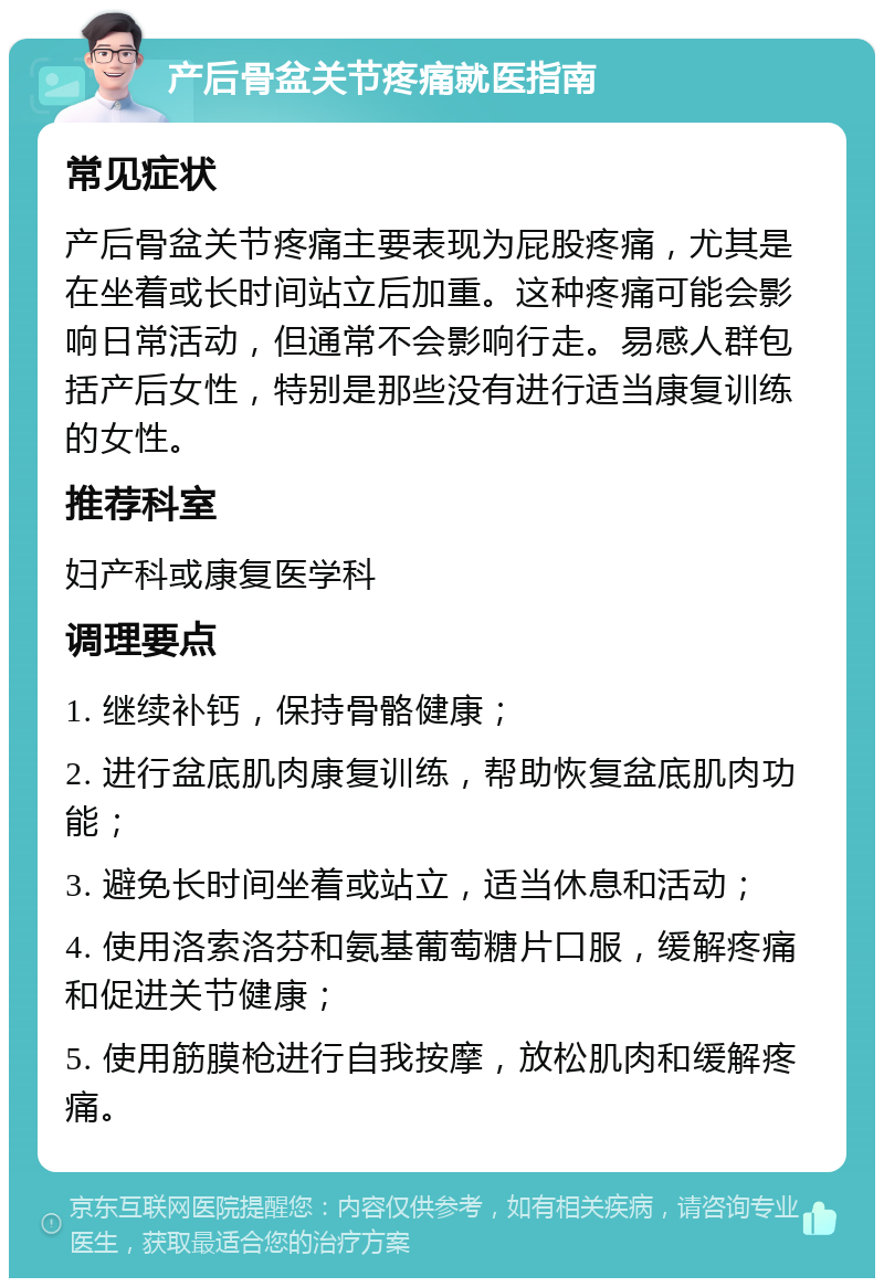 产后骨盆关节疼痛就医指南 常见症状 产后骨盆关节疼痛主要表现为屁股疼痛，尤其是在坐着或长时间站立后加重。这种疼痛可能会影响日常活动，但通常不会影响行走。易感人群包括产后女性，特别是那些没有进行适当康复训练的女性。 推荐科室 妇产科或康复医学科 调理要点 1. 继续补钙，保持骨骼健康； 2. 进行盆底肌肉康复训练，帮助恢复盆底肌肉功能； 3. 避免长时间坐着或站立，适当休息和活动； 4. 使用洛索洛芬和氨基葡萄糖片口服，缓解疼痛和促进关节健康； 5. 使用筋膜枪进行自我按摩，放松肌肉和缓解疼痛。