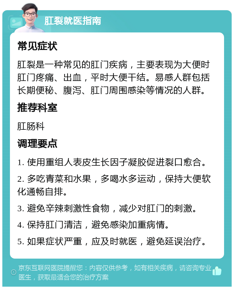 肛裂就医指南 常见症状 肛裂是一种常见的肛门疾病，主要表现为大便时肛门疼痛、出血，平时大便干结。易感人群包括长期便秘、腹泻、肛门周围感染等情况的人群。 推荐科室 肛肠科 调理要点 1. 使用重组人表皮生长因子凝胶促进裂口愈合。 2. 多吃青菜和水果，多喝水多运动，保持大便软化通畅自排。 3. 避免辛辣刺激性食物，减少对肛门的刺激。 4. 保持肛门清洁，避免感染加重病情。 5. 如果症状严重，应及时就医，避免延误治疗。