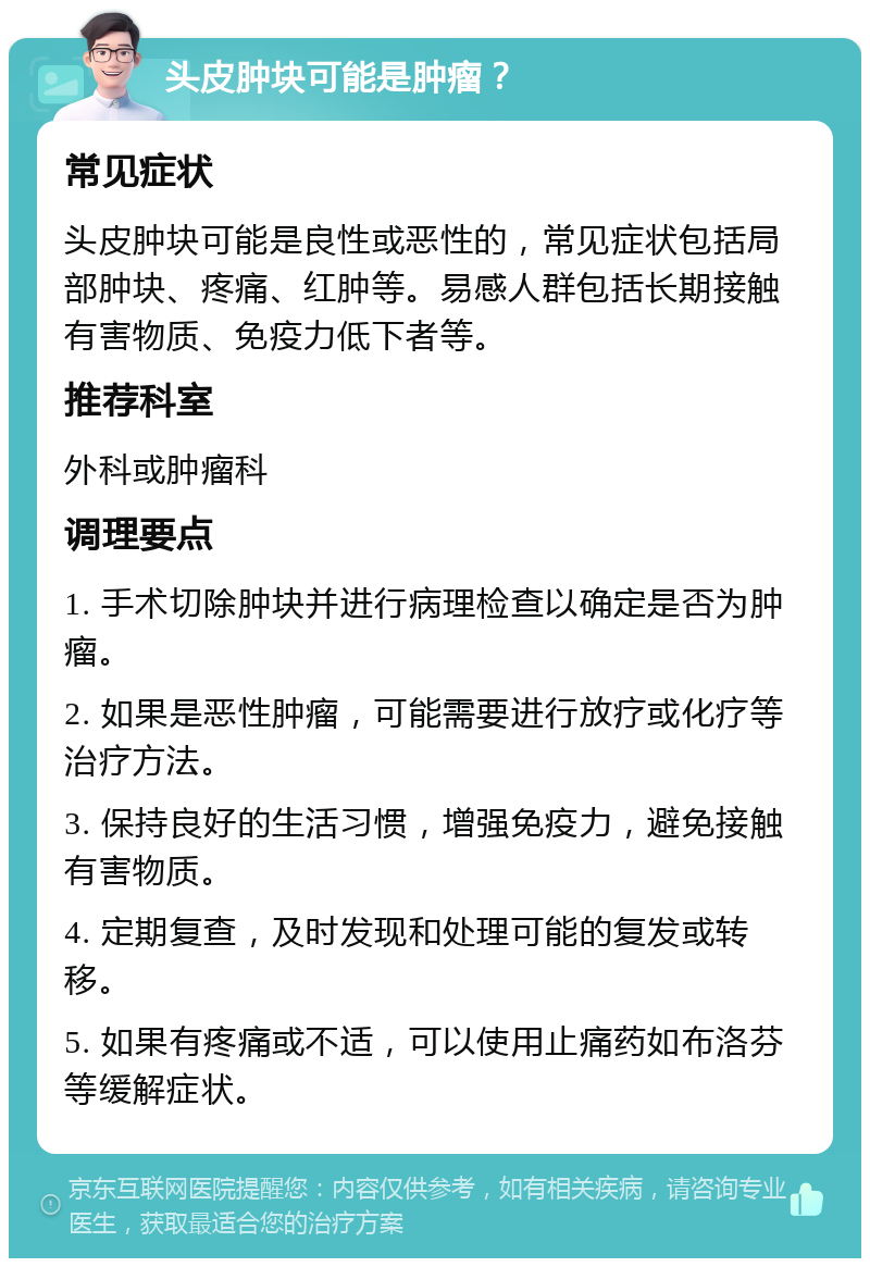 头皮肿块可能是肿瘤？ 常见症状 头皮肿块可能是良性或恶性的，常见症状包括局部肿块、疼痛、红肿等。易感人群包括长期接触有害物质、免疫力低下者等。 推荐科室 外科或肿瘤科 调理要点 1. 手术切除肿块并进行病理检查以确定是否为肿瘤。 2. 如果是恶性肿瘤，可能需要进行放疗或化疗等治疗方法。 3. 保持良好的生活习惯，增强免疫力，避免接触有害物质。 4. 定期复查，及时发现和处理可能的复发或转移。 5. 如果有疼痛或不适，可以使用止痛药如布洛芬等缓解症状。