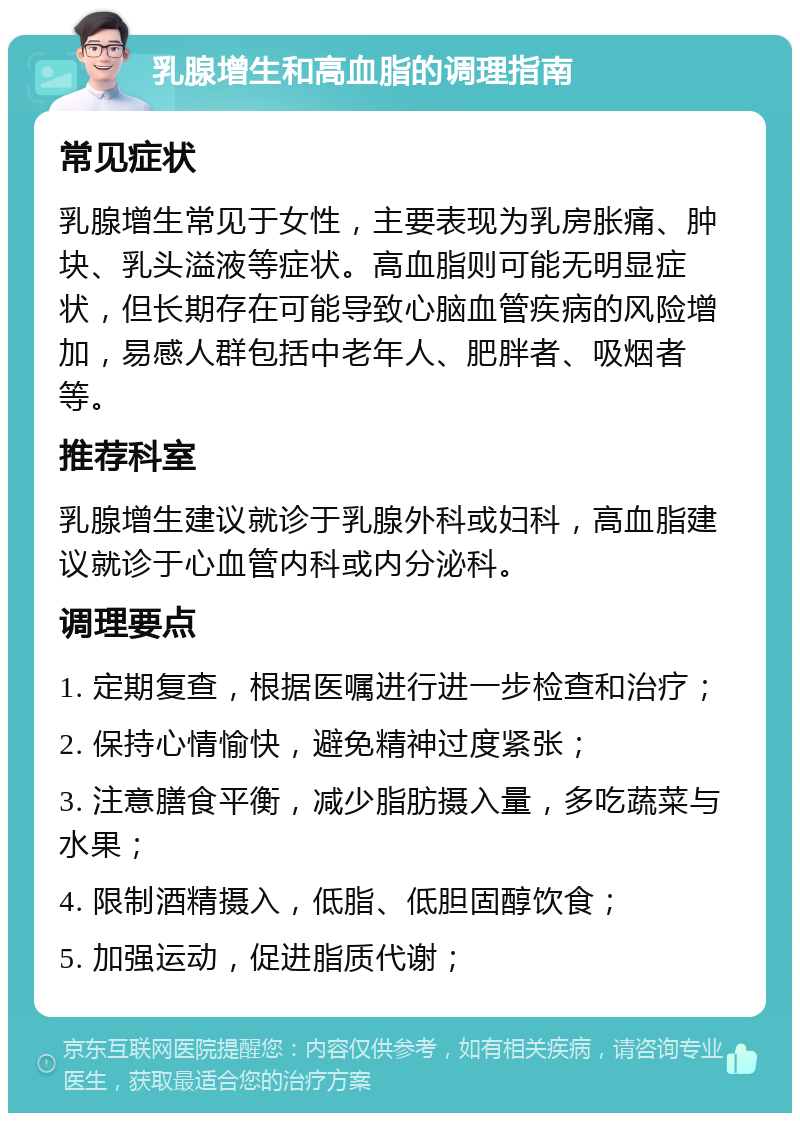 乳腺增生和高血脂的调理指南 常见症状 乳腺增生常见于女性，主要表现为乳房胀痛、肿块、乳头溢液等症状。高血脂则可能无明显症状，但长期存在可能导致心脑血管疾病的风险增加，易感人群包括中老年人、肥胖者、吸烟者等。 推荐科室 乳腺增生建议就诊于乳腺外科或妇科，高血脂建议就诊于心血管内科或内分泌科。 调理要点 1. 定期复查，根据医嘱进行进一步检查和治疗； 2. 保持心情愉快，避免精神过度紧张； 3. 注意膳食平衡，减少脂肪摄入量，多吃蔬菜与水果； 4. 限制酒精摄入，低脂、低胆固醇饮食； 5. 加强运动，促进脂质代谢；