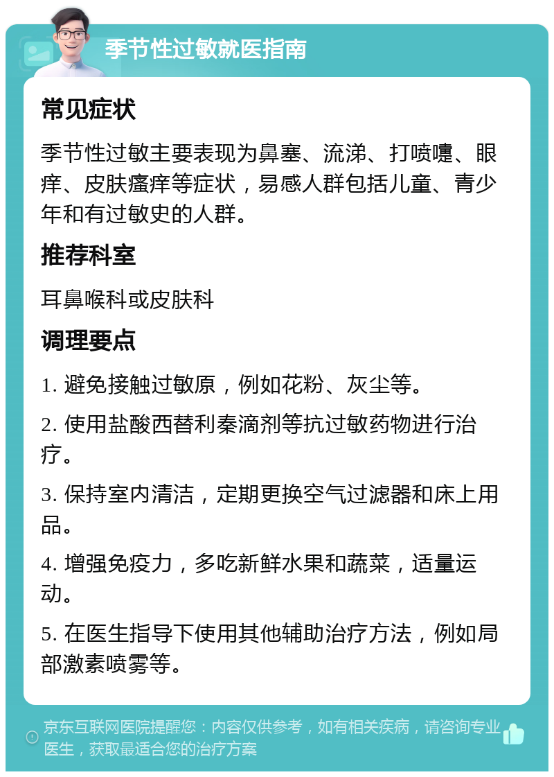 季节性过敏就医指南 常见症状 季节性过敏主要表现为鼻塞、流涕、打喷嚏、眼痒、皮肤瘙痒等症状，易感人群包括儿童、青少年和有过敏史的人群。 推荐科室 耳鼻喉科或皮肤科 调理要点 1. 避免接触过敏原，例如花粉、灰尘等。 2. 使用盐酸西替利秦滴剂等抗过敏药物进行治疗。 3. 保持室内清洁，定期更换空气过滤器和床上用品。 4. 增强免疫力，多吃新鲜水果和蔬菜，适量运动。 5. 在医生指导下使用其他辅助治疗方法，例如局部激素喷雾等。