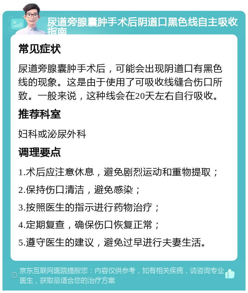 尿道旁腺囊肿手术后阴道口黑色线自主吸收指南 常见症状 尿道旁腺囊肿手术后，可能会出现阴道口有黑色线的现象。这是由于使用了可吸收线缝合伤口所致。一般来说，这种线会在20天左右自行吸收。 推荐科室 妇科或泌尿外科 调理要点 1.术后应注意休息，避免剧烈运动和重物提取； 2.保持伤口清洁，避免感染； 3.按照医生的指示进行药物治疗； 4.定期复查，确保伤口恢复正常； 5.遵守医生的建议，避免过早进行夫妻生活。