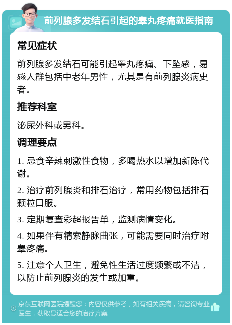 前列腺多发结石引起的睾丸疼痛就医指南 常见症状 前列腺多发结石可能引起睾丸疼痛、下坠感，易感人群包括中老年男性，尤其是有前列腺炎病史者。 推荐科室 泌尿外科或男科。 调理要点 1. 忌食辛辣刺激性食物，多喝热水以增加新陈代谢。 2. 治疗前列腺炎和排石治疗，常用药物包括排石颗粒口服。 3. 定期复查彩超报告单，监测病情变化。 4. 如果伴有精索静脉曲张，可能需要同时治疗附睾疼痛。 5. 注意个人卫生，避免性生活过度频繁或不洁，以防止前列腺炎的发生或加重。