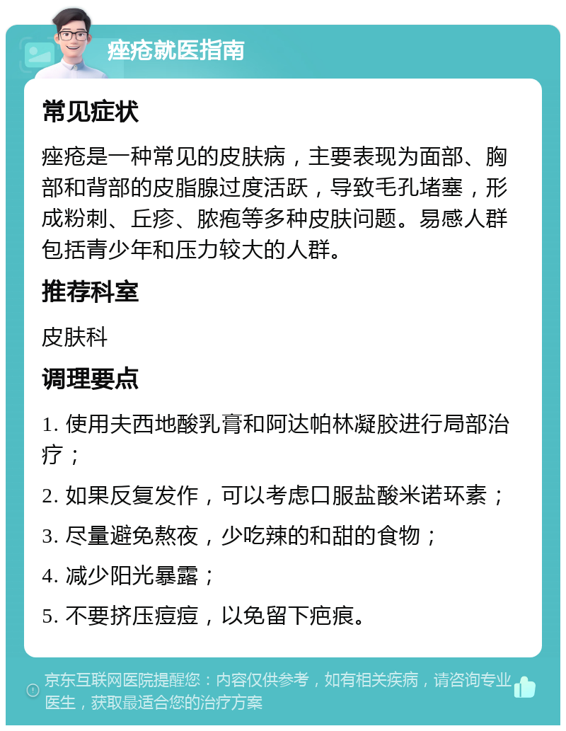 痤疮就医指南 常见症状 痤疮是一种常见的皮肤病，主要表现为面部、胸部和背部的皮脂腺过度活跃，导致毛孔堵塞，形成粉刺、丘疹、脓疱等多种皮肤问题。易感人群包括青少年和压力较大的人群。 推荐科室 皮肤科 调理要点 1. 使用夫西地酸乳膏和阿达帕林凝胶进行局部治疗； 2. 如果反复发作，可以考虑口服盐酸米诺环素； 3. 尽量避免熬夜，少吃辣的和甜的食物； 4. 减少阳光暴露； 5. 不要挤压痘痘，以免留下疤痕。