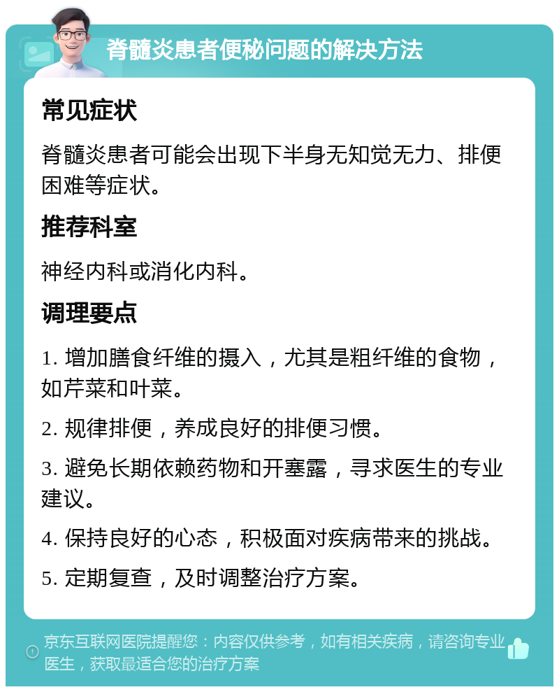 脊髓炎患者便秘问题的解决方法 常见症状 脊髓炎患者可能会出现下半身无知觉无力、排便困难等症状。 推荐科室 神经内科或消化内科。 调理要点 1. 增加膳食纤维的摄入，尤其是粗纤维的食物，如芹菜和叶菜。 2. 规律排便，养成良好的排便习惯。 3. 避免长期依赖药物和开塞露，寻求医生的专业建议。 4. 保持良好的心态，积极面对疾病带来的挑战。 5. 定期复查，及时调整治疗方案。