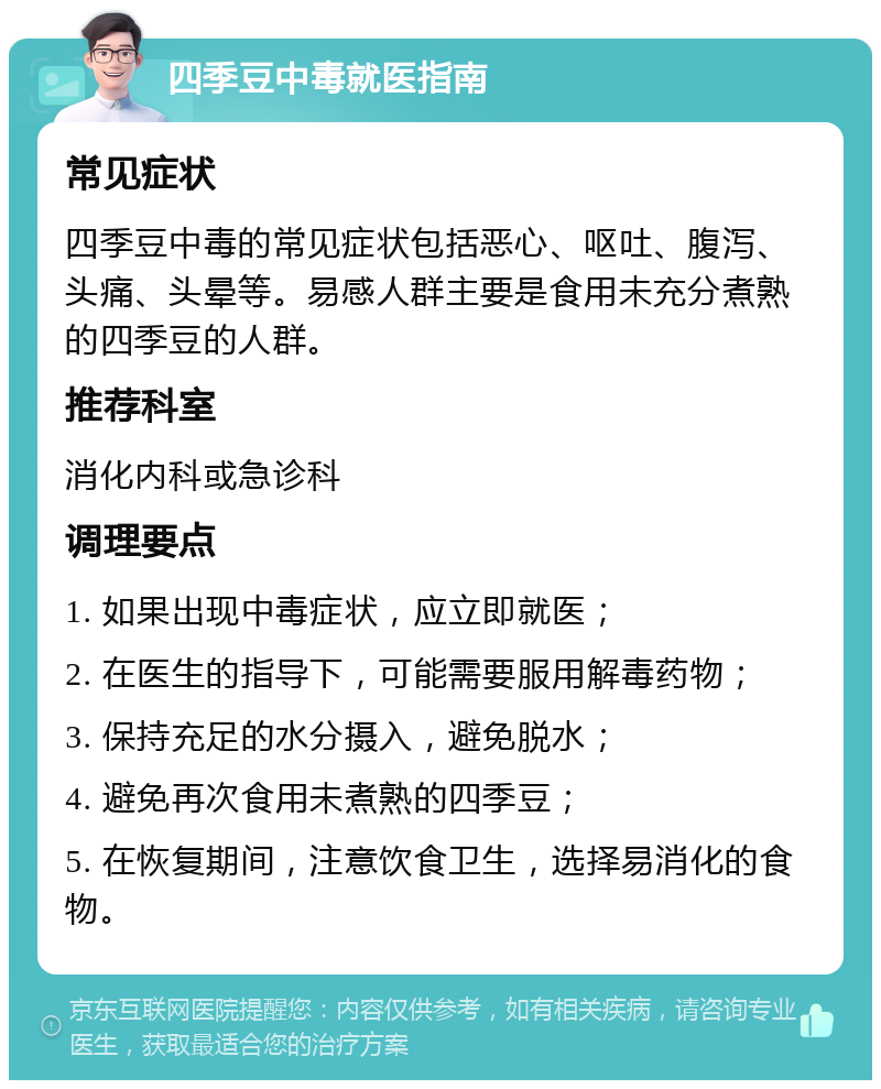 四季豆中毒就医指南 常见症状 四季豆中毒的常见症状包括恶心、呕吐、腹泻、头痛、头晕等。易感人群主要是食用未充分煮熟的四季豆的人群。 推荐科室 消化内科或急诊科 调理要点 1. 如果出现中毒症状，应立即就医； 2. 在医生的指导下，可能需要服用解毒药物； 3. 保持充足的水分摄入，避免脱水； 4. 避免再次食用未煮熟的四季豆； 5. 在恢复期间，注意饮食卫生，选择易消化的食物。