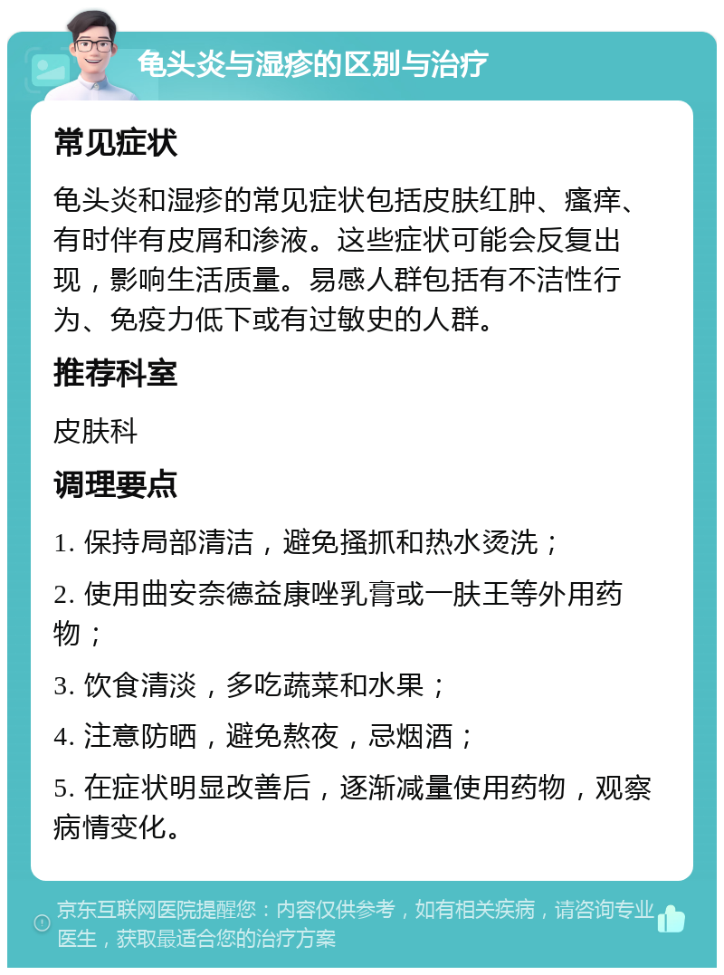 龟头炎与湿疹的区别与治疗 常见症状 龟头炎和湿疹的常见症状包括皮肤红肿、瘙痒、有时伴有皮屑和渗液。这些症状可能会反复出现，影响生活质量。易感人群包括有不洁性行为、免疫力低下或有过敏史的人群。 推荐科室 皮肤科 调理要点 1. 保持局部清洁，避免搔抓和热水烫洗； 2. 使用曲安奈德益康唑乳膏或一肤王等外用药物； 3. 饮食清淡，多吃蔬菜和水果； 4. 注意防晒，避免熬夜，忌烟酒； 5. 在症状明显改善后，逐渐减量使用药物，观察病情变化。