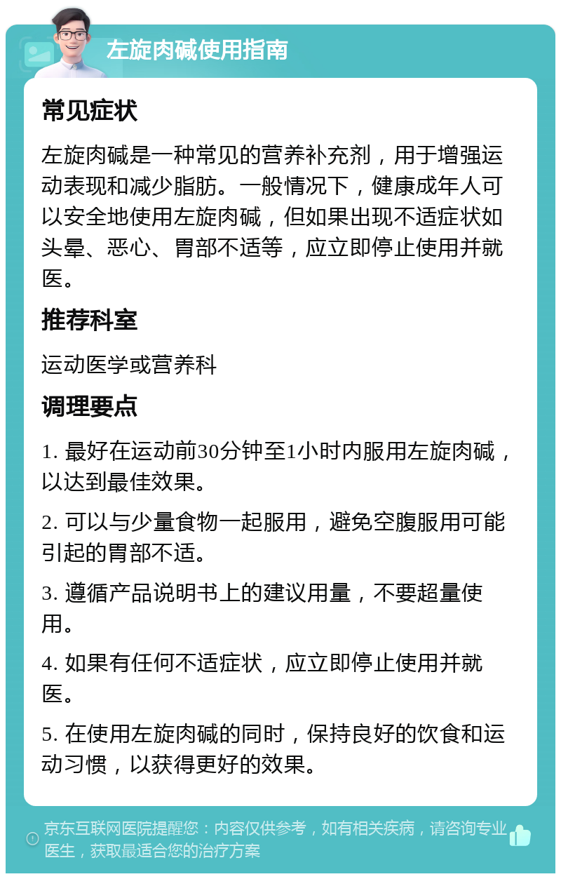 左旋肉碱使用指南 常见症状 左旋肉碱是一种常见的营养补充剂，用于增强运动表现和减少脂肪。一般情况下，健康成年人可以安全地使用左旋肉碱，但如果出现不适症状如头晕、恶心、胃部不适等，应立即停止使用并就医。 推荐科室 运动医学或营养科 调理要点 1. 最好在运动前30分钟至1小时内服用左旋肉碱，以达到最佳效果。 2. 可以与少量食物一起服用，避免空腹服用可能引起的胃部不适。 3. 遵循产品说明书上的建议用量，不要超量使用。 4. 如果有任何不适症状，应立即停止使用并就医。 5. 在使用左旋肉碱的同时，保持良好的饮食和运动习惯，以获得更好的效果。