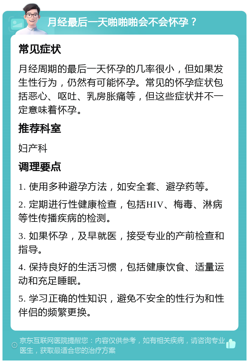 月经最后一天啪啪啪会不会怀孕？ 常见症状 月经周期的最后一天怀孕的几率很小，但如果发生性行为，仍然有可能怀孕。常见的怀孕症状包括恶心、呕吐、乳房胀痛等，但这些症状并不一定意味着怀孕。 推荐科室 妇产科 调理要点 1. 使用多种避孕方法，如安全套、避孕药等。 2. 定期进行性健康检查，包括HIV、梅毒、淋病等性传播疾病的检测。 3. 如果怀孕，及早就医，接受专业的产前检查和指导。 4. 保持良好的生活习惯，包括健康饮食、适量运动和充足睡眠。 5. 学习正确的性知识，避免不安全的性行为和性伴侣的频繁更换。