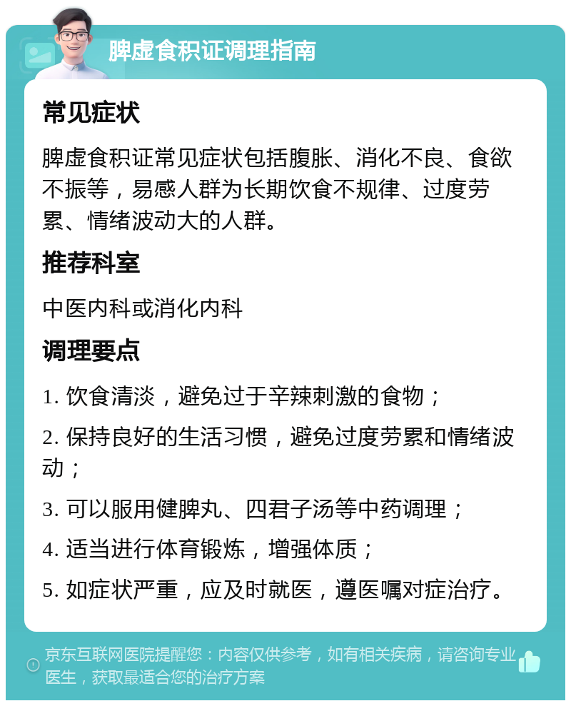 脾虚食积证调理指南 常见症状 脾虚食积证常见症状包括腹胀、消化不良、食欲不振等，易感人群为长期饮食不规律、过度劳累、情绪波动大的人群。 推荐科室 中医内科或消化内科 调理要点 1. 饮食清淡，避免过于辛辣刺激的食物； 2. 保持良好的生活习惯，避免过度劳累和情绪波动； 3. 可以服用健脾丸、四君子汤等中药调理； 4. 适当进行体育锻炼，增强体质； 5. 如症状严重，应及时就医，遵医嘱对症治疗。