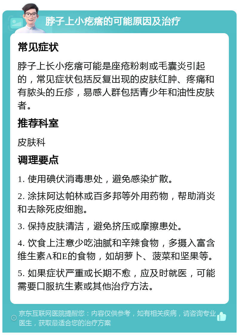 脖子上小疙瘩的可能原因及治疗 常见症状 脖子上长小疙瘩可能是座疮粉刺或毛囊炎引起的，常见症状包括反复出现的皮肤红肿、疼痛和有脓头的丘疹，易感人群包括青少年和油性皮肤者。 推荐科室 皮肤科 调理要点 1. 使用碘伏消毒患处，避免感染扩散。 2. 涂抹阿达帕林或百多邦等外用药物，帮助消炎和去除死皮细胞。 3. 保持皮肤清洁，避免挤压或摩擦患处。 4. 饮食上注意少吃油腻和辛辣食物，多摄入富含维生素A和E的食物，如胡萝卜、菠菜和坚果等。 5. 如果症状严重或长期不愈，应及时就医，可能需要口服抗生素或其他治疗方法。