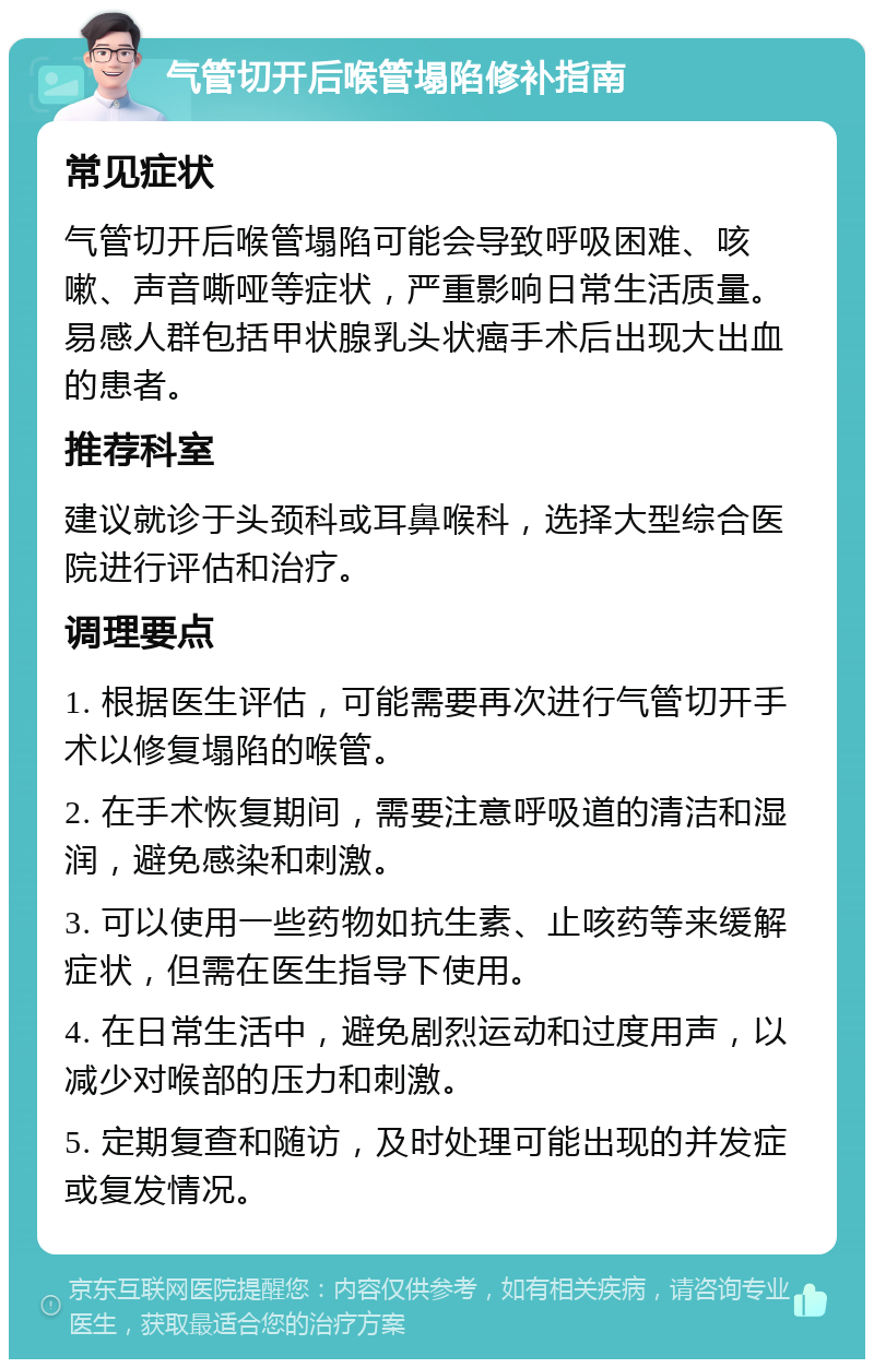 气管切开后喉管塌陷修补指南 常见症状 气管切开后喉管塌陷可能会导致呼吸困难、咳嗽、声音嘶哑等症状，严重影响日常生活质量。易感人群包括甲状腺乳头状癌手术后出现大出血的患者。 推荐科室 建议就诊于头颈科或耳鼻喉科，选择大型综合医院进行评估和治疗。 调理要点 1. 根据医生评估，可能需要再次进行气管切开手术以修复塌陷的喉管。 2. 在手术恢复期间，需要注意呼吸道的清洁和湿润，避免感染和刺激。 3. 可以使用一些药物如抗生素、止咳药等来缓解症状，但需在医生指导下使用。 4. 在日常生活中，避免剧烈运动和过度用声，以减少对喉部的压力和刺激。 5. 定期复查和随访，及时处理可能出现的并发症或复发情况。