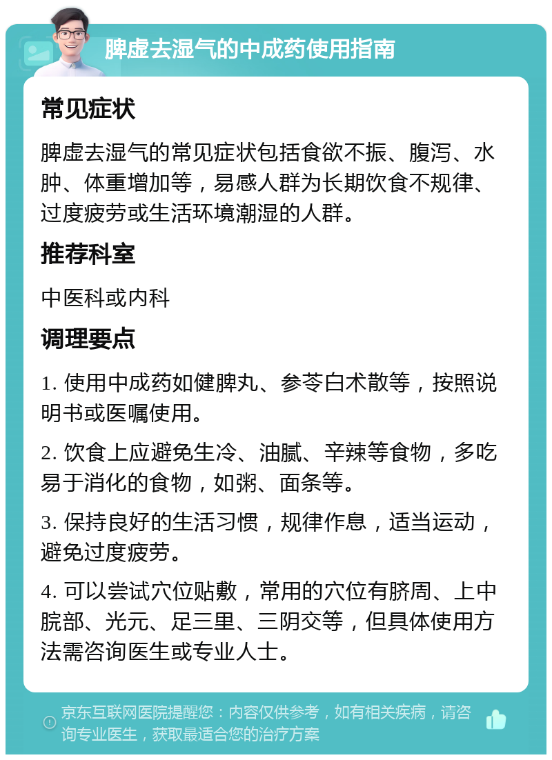 脾虚去湿气的中成药使用指南 常见症状 脾虚去湿气的常见症状包括食欲不振、腹泻、水肿、体重增加等，易感人群为长期饮食不规律、过度疲劳或生活环境潮湿的人群。 推荐科室 中医科或内科 调理要点 1. 使用中成药如健脾丸、参苓白术散等，按照说明书或医嘱使用。 2. 饮食上应避免生冷、油腻、辛辣等食物，多吃易于消化的食物，如粥、面条等。 3. 保持良好的生活习惯，规律作息，适当运动，避免过度疲劳。 4. 可以尝试穴位贴敷，常用的穴位有脐周、上中脘部、光元、足三里、三阴交等，但具体使用方法需咨询医生或专业人士。