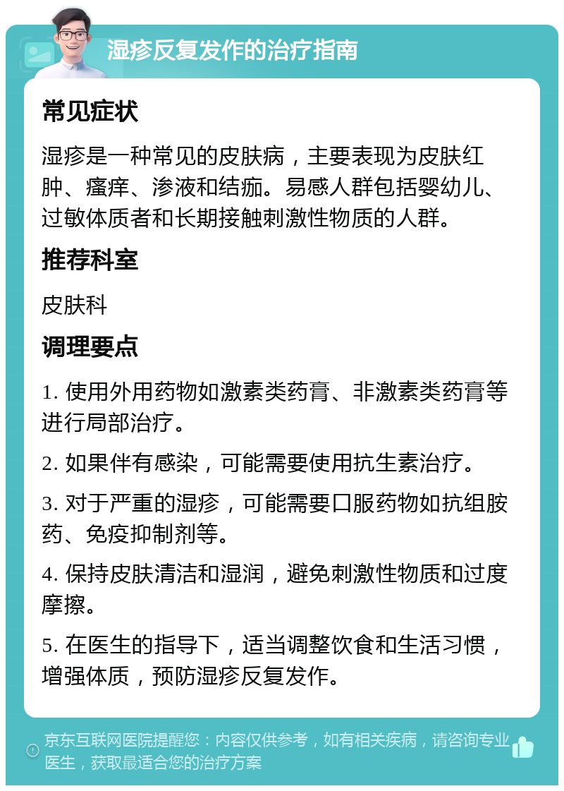 湿疹反复发作的治疗指南 常见症状 湿疹是一种常见的皮肤病，主要表现为皮肤红肿、瘙痒、渗液和结痂。易感人群包括婴幼儿、过敏体质者和长期接触刺激性物质的人群。 推荐科室 皮肤科 调理要点 1. 使用外用药物如激素类药膏、非激素类药膏等进行局部治疗。 2. 如果伴有感染，可能需要使用抗生素治疗。 3. 对于严重的湿疹，可能需要口服药物如抗组胺药、免疫抑制剂等。 4. 保持皮肤清洁和湿润，避免刺激性物质和过度摩擦。 5. 在医生的指导下，适当调整饮食和生活习惯，增强体质，预防湿疹反复发作。