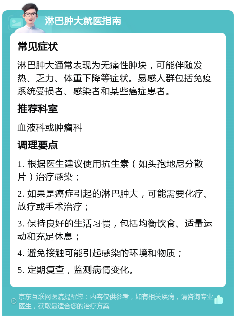 淋巴肿大就医指南 常见症状 淋巴肿大通常表现为无痛性肿块，可能伴随发热、乏力、体重下降等症状。易感人群包括免疫系统受损者、感染者和某些癌症患者。 推荐科室 血液科或肿瘤科 调理要点 1. 根据医生建议使用抗生素（如头孢地尼分散片）治疗感染； 2. 如果是癌症引起的淋巴肿大，可能需要化疗、放疗或手术治疗； 3. 保持良好的生活习惯，包括均衡饮食、适量运动和充足休息； 4. 避免接触可能引起感染的环境和物质； 5. 定期复查，监测病情变化。